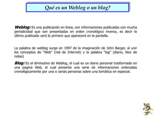 Qué es un Weblog o un blog?Weblog: Es una publicación en línea, con informaciones publicadas con mucha periodicidad que son presentadas en orden cronológico inverso, es decir lo último publicado será lo primero que aparecerá en la pantalla.La palabra de weblog surge en 1997 de la imaginación de John Barger, al unir los conceptos de “Web” (red de Internet) y la palabra “log” (diario, bloc de notas)Blog: Es el diminutivo de Weblog, el cual es un diario personal trasformado en una pagina Web, el cual presenta una serie de informaciones ordenadas cronológicamente por una o varias personas sobre una temática en especial.