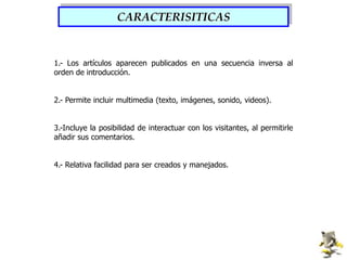 CARACTERISITICAS1.- Los artículos aparecen publicados en una secuencia inversa al orden de introducción.2.- Permite incluir multimedia (texto, imágenes, sonido, videos).3.-Incluye la posibilidad de interactuar con los visitantes, al permitirle añadir sus comentarios.4.- Relativa facilidad para ser creados y manejados.
