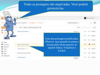 Todas as postagens são arquivadas. Você poderá
                 gerenciá-las.




               Lista das postagens publicadas.
               Observe que quando se passa o
                mouse pelo título aparece as
                  opções Editar, Visualizar e
                           Excluir
 