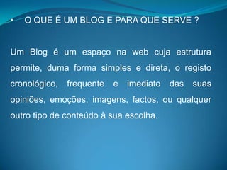 •   O QUE É UM BLOG E PARA QUE SERVE ?


Um Blog é um espaço na web cuja estrutura
permite, duma forma simples e direta, o registo
cronológico,   frequente   e   imediato   das   suas
opiniões, emoções, imagens, factos, ou qualquer
outro tipo de conteúdo à sua escolha.
 