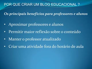 POR QUE CRIAR UM BLOG EDUCACIONAL ?

Os principais benefícios para professores e alunos


• Aproximar professores e alunos
• Permitir maior reflexão sobre o conteúdo
• Manter o professor atualizado
• Criar uma atividade fora do horário de aula
 