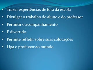 • Trazer experiências de fora da escola
• Divulgar o trabalho do aluno e do professor
• Permitir o acompanhamento
• É divertido
• Permite refletir sobre suas colocações
• Liga o professor ao mundo
 