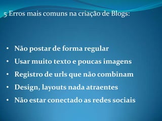 5 Erros mais comuns na criação de Blogs:



• Não postar de forma regular
• Usar muito texto e poucas imagens
• Registro de urls que não combinam
• Design, layouts nada atraentes
• Não estar conectado as redes sociais
 