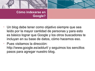 Cómo indexarse en
Google?
• Un blog debe tener como objetivo siempre que sea
leído por la mayor cantidad de personas y para esto
es básico lograr que Google y los otros buscadores te
incluyan en su base de datos, cómo hacemos eso.
• Pues visitamos la dirección:
http://www.google.es/addurl/ y seguimos los sencillos
pasos para agregar nuestro blog.
 