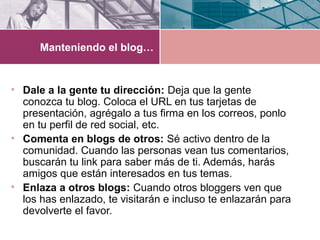 Manteniendo el blog…
• Dale a la gente tu dirección: Deja que la gente
conozca tu blog. Coloca el URL en tus tarjetas de
presentación, agrégalo a tus firma en los correos, ponlo
en tu perfil de red social, etc.
• Comenta en blogs de otros: Sé activo dentro de la
comunidad. Cuando las personas vean tus comentarios,
buscarán tu link para saber más de ti. Además, harás
amigos que están interesados en tus temas.
• Enlaza a otros blogs: Cuando otros bloggers ven que
los has enlazado, te visitarán e incluso te enlazarán para
devolverte el favor.
 