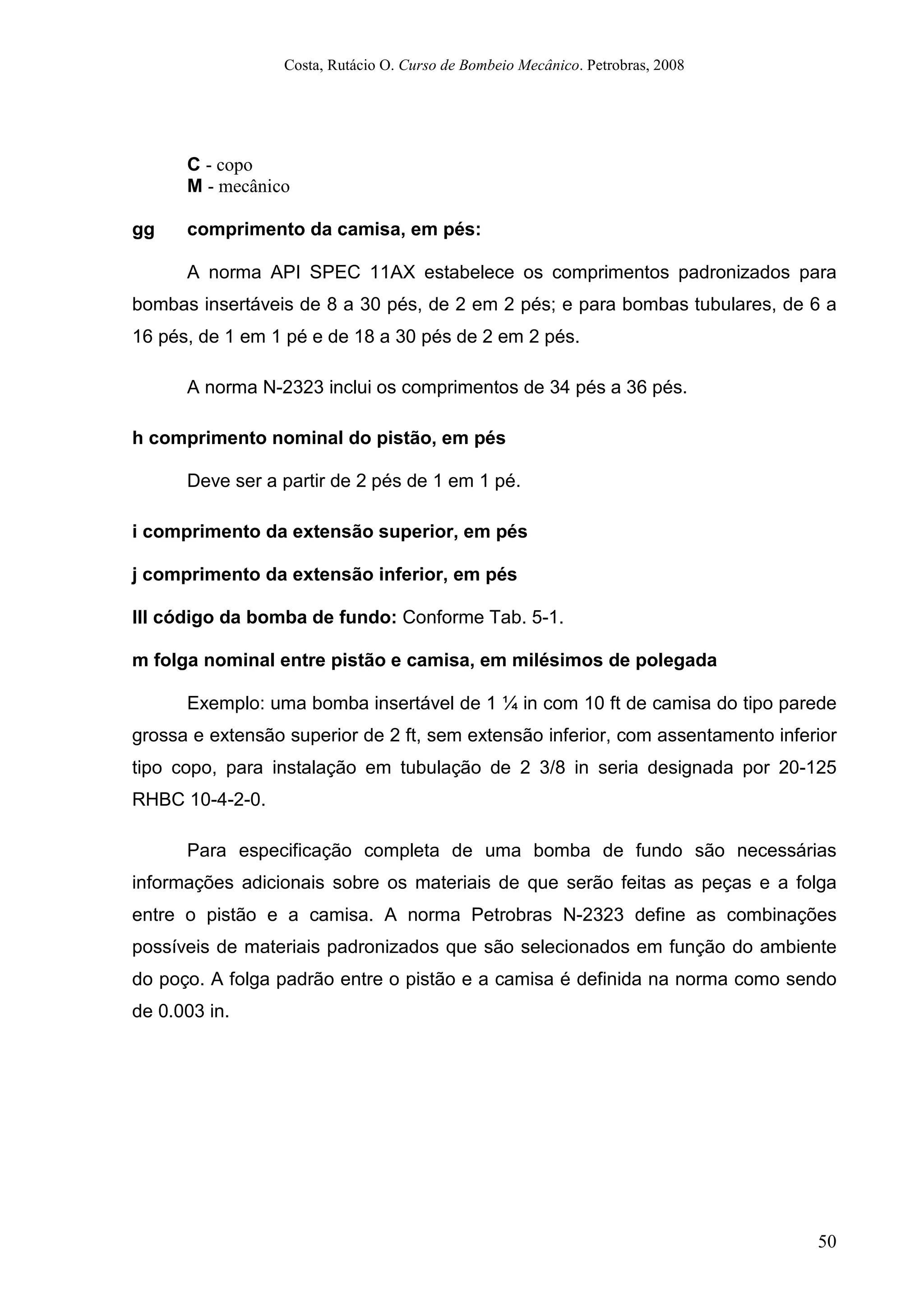 Costa, Rutácio O. Curso de Bombeio Mecânico. Petrobras, 2008
50
C - copo
M - mecânico
gg comprimento da camisa, em pés:
A norma API SPEC 11AX estabelece os comprimentos padronizados para
bombas insertáveis de 8 a 30 pés, de 2 em 2 pés; e para bombas tubulares, de 6 a
16 pés, de 1 em 1 pé e de 18 a 30 pés de 2 em 2 pés.
A norma N-2323 inclui os comprimentos de 34 pés a 36 pés.
h comprimento nominal do pistão, em pés
Deve ser a partir de 2 pés de 1 em 1 pé.
i comprimento da extensão superior, em pés
j comprimento da extensão inferior, em pés
lll código da bomba de fundo: Conforme Tab. 5-1.
m folga nominal entre pistão e camisa, em milésimos de polegada
Exemplo: uma bomba insertável de 1 ¼ in com 10 ft de camisa do tipo parede
grossa e extensão superior de 2 ft, sem extensão inferior, com assentamento inferior
tipo copo, para instalação em tubulação de 2 3/8 in seria designada por 20-125
RHBC 10-4-2-0.
Para especificação completa de uma bomba de fundo são necessárias
informações adicionais sobre os materiais de que serão feitas as peças e a folga
entre o pistão e a camisa. A norma Petrobras N-2323 define as combinações
possíveis de materiais padronizados que são selecionados em função do ambiente
do poço. A folga padrão entre o pistão e a camisa é definida na norma como sendo
de 0.003 in.
 
