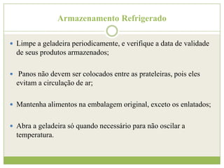 Armazenamento Refrigerado
 Limpe a geladeira periodicamente, e verifique a data de validade

de seus produtos armazenados;
 Panos não devem ser colocados entre as prateleiras, pois eles

evitam a circulação de ar;
 Mantenha alimentos na embalagem original, exceto os enlatados;
 Abra a geladeira só quando necessário para não oscilar a

temperatura.

 