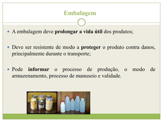 Embalagem
 A embalagem deve prolongar a vida útil dos produtos;
 Deve ser resistente de modo a proteger o produto contra danos,

principalmente durante o transporte;
 Pode

informar o processo de produção, o modo de
armazenamento, processo de manuseio e validade.

 