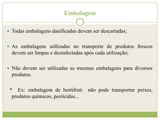 Embalagem
 Todas embalagens danificadas devem ser descartadas;
 As embalagens utilizadas no transporte de produtos frescos

devem ser limpas e desinfectadas após cada utilização;
 Não devem ser utilizadas as mesmas embalagens para diversos

produtos.
* Ex: embalagem de hortifruti
produtos químicos, pesticidas...

não pode transportar peixes,

 