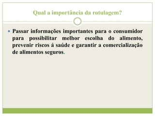 Qual a importância da rotulagem?
 Passar informações importantes para o consumidor

para possibilitar melhor escolha do alimento,
prevenir riscos á saúde e garantir a comercialização
de alimentos seguros.

 
