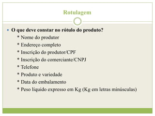 Rotulagem
 O que deve constar no rótulo do produto?

* Nome do produtor
* Endereço completo
* Inscrição do produtor/CPF
* Inscrição do comerciante/CNPJ
* Telefone
* Produto e variedade
* Data do embalamento
* Peso líquido expresso em Kg (Kg em letras minúsculas)

 