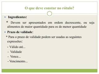 O que deve constar no rótulo?
 Ingredientes:

* Devem ser apresentados em ordem decrescente, ou seja
alimentos de maior quantidade para os de menor quantidade
 Prazo de validade:

* Para o prazo de validade podem ser usadas as seguintes
expressões:

- Válido até...
- Validade
- Vence...
- Vencimento...

 