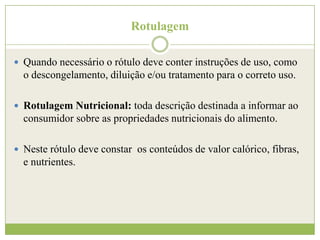 Rotulagem
 Quando necessário o rótulo deve conter instruções de uso, como

o descongelamento, diluição e/ou tratamento para o correto uso.
 Rotulagem Nutricional: toda descrição destinada a informar ao

consumidor sobre as propriedades nutricionais do alimento.
 Neste rótulo deve constar os conteúdos de valor calórico, fibras,

e nutrientes.

 