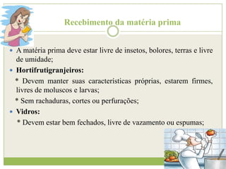 Recebimento da matéria prima
 A matéria prima deve estar livre de insetos, bolores, terras e livre

de umidade;
 Hortifrutigranjeiros:
* Devem manter suas características próprias, estarem firmes,
livres de moluscos e larvas;
* Sem rachaduras, cortes ou perfurações;
 Vidros:
* Devem estar bem fechados, livre de vazamento ou espumas;

 