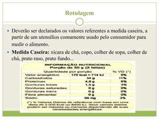 Rotulagem
 Deverão ser declarados os valores referentes a medida caseira, a

partir de um utensílios comumente usado pelo consumidor para
medir o alimento.
 Medida Caseira: xícara de chá, copo, colher de sopa, colher de
chá, prato raso, prato fundo...

 