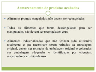 Armazenamento de produtos acabados
 Alimentos prontos congelados, não devem ser recongelados;
 Todos

os alimentos que foram descongelados para ser
manipulados, não devem ser recongelados crus;

 Alimentos industrializados que não tenham sido utilizados

totalmente, e que necessitam serem retirados da embalagem
original, devem ser retirados da embalagem original e colocados
em embalagens adequadas e identificadas por etiquetas,
respeitando os critérios de uso.

 