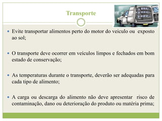 Transporte
 Evite transportar alimentos perto do motor do veiculo ou exposto

ao sol;
 O transporte deve ocorrer em veículos limpos e fechados em bom

estado de conservação;
 As temperaturas durante o transporte, deverão ser adequadas para

cada tipo de alimento;
 A carga ou descarga do alimento não deve apresentar risco de

contaminação, dano ou deterioração do produto ou matéria prima;

 