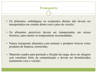 Transporte

 Os alimentos, embalagens ou recipientes abertos não devem ser

transportados em contato direto com o piso do veiculo;
 Os alimentos perecíveis devem ser transportados em caixas

térmicas, para manter as temperaturas recomendadas;
 Nunca transportar alimentos com animais e produtos tóxicos como

produtos de limpeza, inseticidas;
 Materiais usados para proteção e fixação da carga, deve ser íntegros

sem constituir fonte de contaminação e devem ser desinfectados
juntamente com o veiculo;

 