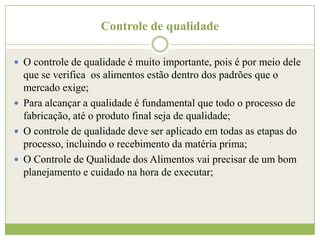 Controle de qualidade
 O controle de qualidade é muito importante, pois é por meio dele

que se verifica os alimentos estão dentro dos padrões que o
mercado exige;
 Para alcançar a qualidade é fundamental que todo o processo de
fabricação, até o produto final seja de qualidade;
 O controle de qualidade deve ser aplicado em todas as etapas do
processo, incluindo o recebimento da matéria prima;
 O Controle de Qualidade dos Alimentos vai precisar de um bom
planejamento e cuidado na hora de executar;

 