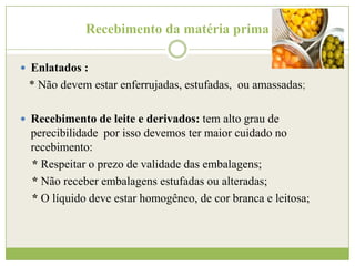Recebimento da matéria prima
 Enlatados :

* Não devem estar enferrujadas, estufadas, ou amassadas;
 Recebimento de leite e derivados: tem alto grau de

perecibilidade por isso devemos ter maior cuidado no
recebimento:
* Respeitar o prezo de validade das embalagens;
* Não receber embalagens estufadas ou alteradas;
* O líquido deve estar homogêneo, de cor branca e leitosa;

 