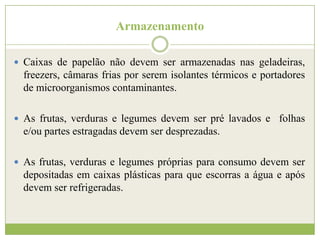 Armazenamento
 Caixas de papelão não devem ser armazenadas nas geladeiras,

freezers, câmaras frias por serem isolantes térmicos e portadores
de microorganismos contaminantes.
 As frutas, verduras e legumes devem ser pré lavados e folhas

e/ou partes estragadas devem ser desprezadas.
 As frutas, verduras e legumes próprias para consumo devem ser

depositadas em caixas plásticas para que escorras a água e após
devem ser refrigeradas.

 