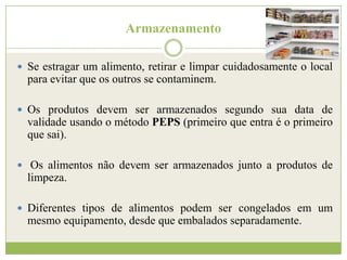 Armazenamento
 Se estragar um alimento, retirar e limpar cuidadosamente o local

para evitar que os outros se contaminem.
 Os produtos devem ser armazenados segundo sua data de

validade usando o método PEPS (primeiro que entra é o primeiro
que sai).
 Os alimentos não devem ser armazenados junto a produtos de

limpeza.
 Diferentes tipos de alimentos podem ser congelados em um

mesmo equipamento, desde que embalados separadamente.

 
