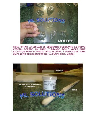 PARA PINTAR LO DORADO ES NECESARIO COLORANTE EN POLVO
VEGETAL DORADO, UN PINCEL Y BRANDY, RON O VODKA PARA
SELLAR (SE MOJA EL PINCEL EN EL ALCOHOL Y DESPUES SE TOMA
UN POQUITO DE COLORANTE CON LA PUNTA DE EL MISMO)
 
