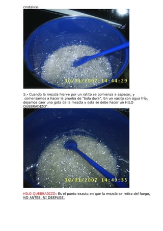 cristalice.
5.- Cuando la mezcla hierve por un ratito se comienza a espesar, y
comenzamos a hacer la prueba de "bola dura”. En un vasito con agua fría,
dejamos caer una gota de la mezcla y esta se debe hacer un HILO
QUEBRADIZO".
HILO QUEBRADIZO: Es el punto exacto en que la mezcla se retira del fuego,
NO ANTES, NI DESPUES.
 