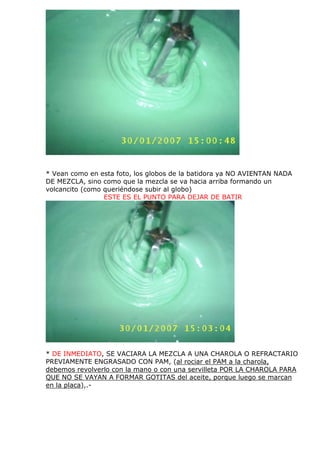 * Vean como en esta foto, los globos de la batidora ya NO AVIENTAN NADA
DE MEZCLA, sino como que la mezcla se va hacia arriba formando un
volcancito (como queriéndose subir al globo)
ESTE ES EL PUNTO PARA DEJAR DE BATIR
* DE INMEDIATO, SE VACIARA LA MEZCLA A UNA CHAROLA O REFRACTARIO
PREVIAMENTE ENGRASADO CON PAM, (al rociar el PAM a la charola,
debemos revolverlo con la mano o con una servilleta POR LA CHAROLA PARA
QUE NO SE VAYAN A FORMAR GOTITAS del aceite, porque luego se marcan
en la placa),.-
 