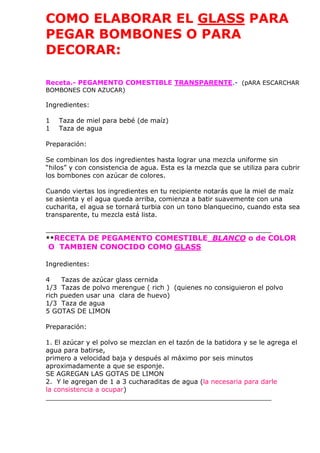 COMO ELABORAR EL GLASS PARA
PEGAR BOMBONES O PARA
DECORAR:
Receta.- PEGAMENTO COMESTIBLE TRANSPARENTE.- (pARA ESCARCHAR
BOMBONES CON AZUCAR)
Ingredientes:
1 Taza de miel para bebé (de maíz)
1 Taza de agua
Preparación:
Se combinan los dos ingredientes hasta lograr una mezcla uniforme sin
“hilos” y con consistencia de agua. Esta es la mezcla que se utiliza para cubrir
los bombones con azúcar de colores.
Cuando viertas los ingredientes en tu recipiente notarás que la miel de maíz
se asienta y el agua queda arriba, comienza a batir suavemente con una
cucharita, el agua se tornará turbia con un tono blanquecino, cuando esta sea
transparente, tu mezcla está lista.
_______________________________________________________
**RECETA DE PEGAMENTO COMESTIBLE BLANCO o de COLOR
O TAMBIEN CONOCIDO COMO GLASS
Ingredientes:
4 Tazas de azúcar glass cernida
1/3 Tazas de polvo merengue ( rich ) (quienes no consiguieron el polvo
rich pueden usar una clara de huevo)
1/3 Taza de agua
5 GOTAS DE LIMON
Preparación:
1. El azúcar y el polvo se mezclan en el tazón de la batidora y se le agrega el
agua para batirse,
primero a velocidad baja y después al máximo por seis minutos
aproximadamente a que se esponje.
SE AGREGAN LAS GOTAS DE LIMON
2. Y le agregan de 1 a 3 cucharaditas de agua (la necesaria para darle
la consistencia a ocupar)
_______________________________________________________
 