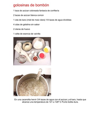 golosinas de bombón
1 taza de azúcar coloreada fantasía de confitería
2 tazas de azúcar blanca común
1 cda de karo (miel de maíz clara) 1/4 tazas de agua divididas
4 cdas de gelatina sin sabor
2 claras de huevo
1 cdita de esencia de vainilla
En una cacerolita hervir 3/4 tazas de agua con el azúcar y el karo, hasta que
alcance una temperatura de 121 a 126º C Punto bolita dura.
 