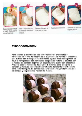 CHOCOBOMBON
Para cuando el bombón se use como relleno de chocolates o
paletones. La forma de hacerlo es la siguiente: Se derrite el chocolate
y se cubren con él las pareces del molde ayudándose de un pincel. Se
lleva al refrigerador por 3 minutos, después se rellena la cavidad con
la mezcla de bombón dejando un espacio para cubrir con chocolate.
Previo a esto es necesario dejar unos 5 minutos para que gele el
bombón y después se debe rellenar el resto del molde con chocolate
para sellar la figura. Se coloca de nuevo en el refrigerador hasta que
solidifique y se procede a retirar del molde.
 