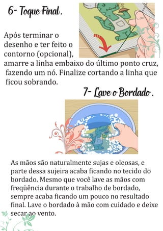 6-ToqueFinal.
Após terminar o
desenho e ter feito o
contorno (opcional),
amarre a linha embaixo do último ponto cruz,
fazendo um nó. Finalize cortando a linha que
icou sobrando.
7-LaveoBordado.
As mãos são naturalmente sujas e oleosas, e
parte dessa sujeira acaba icando no tecido do
bordado. Mesmo que você lave as mãos com
freqüência durante o trabalho de bordado,
sempre acaba icando um pouco no resultado
inal. Lave o bordado à mão com cuidado e deixe
secar ao vento.
 