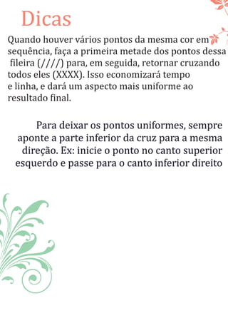 Dicas
Quando houver vários pontos da mesma cor em
sequência, faça a primeira metade dos pontos dessa
ileira (////) para, em seguida, retornar cruzando
todos eles (XXXX). Isso economizará tempo
e linha, e dará um aspecto mais uniforme ao
resultado inal.
Para deixar os pontos uniformes, sempre
aponte a parte inferior da cruz para a mesma
direção. Ex: inicie o ponto no canto superior
esquerdo e passe para o canto inferior direito
 