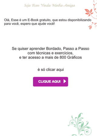 Seja Bem Vinda Minha Amiga
Olá, Esse é um E-Book gratuito, que estou disponibilizando
para você, espero que ajude você!
Se quiser aprender Bordado, Passo a Passo
com técnicas e exercícios,
e ter acesso a mais de 800 Gráﬁcos
è só clicar aqui
 