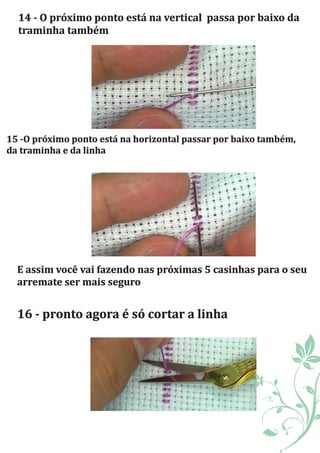 14	-	O	próximo	ponto	está	na	vertical		passa	por	baixo	da	
traminha	também
15	-O	próximo	ponto	está	na	horizontal	passar	por	baixo	também,	
da	traminha	e	da	linha	
E	assim	você	vai	fazendo	nas	próximas	5	casinhas	para	o	seu	
arremate	ser	mais	seguro	
16	-	pronto	agora	é	só	cortar	a	linha	
 