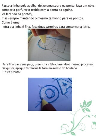 Passe a deixe uma faça um nó elinha pela agulha, sobra na ponta,
o tecido com acomece a perfurar ponta da agulha.
Vá fazendo os pontos,
mas sempre o mesmo .mantendo tamanho para os pontos
Como é uma
e a , faça para .letra linha é ﬁna duas carreiras contornar a letra
Para , preencha a letra, .ﬁnalizar a sua peça fazendo o mesmo processo
, aplique leitosa do bordado.Se quiser termolina no avesso
E está pronto!
 