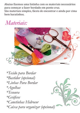 Abaixo izemos uma listinha com os materiais necessários
para começar a fazer bordado em ponto cruz.
São materiais simples, fáceis de encontrar e ainda por cima
bem baratinhos.
Materiais:
*Tecido para Bordar
*Bastidor (opcional)
*Linhas Para Bordar
*Agulhas
*Tesoura
*Gráﬁcos
*Canetinhas Hidrocor
*Caixa para organizar (opcional)
 