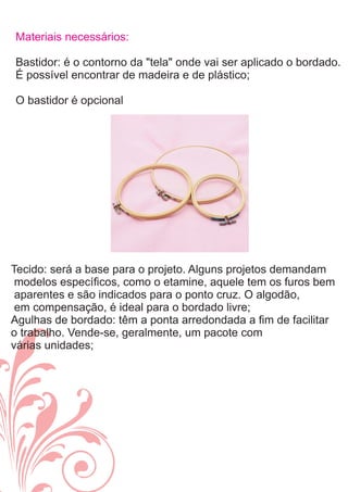 Materiais necessários:
Bastidor: é o contorno da "tela" onde vai ser aplicado o bordado.
É possível encontrar de madeira e de plástico;
O bastidor é opcional
Tecido: será a base para o projeto. Alguns projetos demandam
modelos especíﬁcos, como o etamine, aquele tem os furos bem
aparentes e são indicados para o ponto cruz. O algodão,
em compensação, é ideal para o bordado livre;
Agulhas de bordado: têm a ponta arredondada a ﬁm de facilitar
o trabalho. Vende-se, geralmente, um pacote com
várias unidades;
 