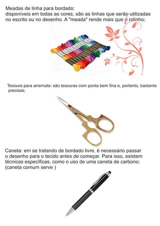 Meadas de linha para bordado:
disponíveis em todas as cores, são as linhas que serão utilizadas
no escrito ou no desenho. A "meada" rende mais que o rolinho;
Tesoura para arremate: são tesouras com ponta bem ﬁna e, portanto, bastante
precisas;
Caneta: em se tratando de bordado livre, é necessário passar
o desenho para o tecido antes de começar. Para isso, existem
técnicas especíﬁcas, como o uso de uma caneta de carbono;
(caneta comum serve )
 