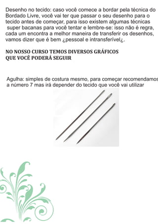 Desenho no tecido: caso você comece a bordar pela técnica do
Bordado Livre, você vai ter que passar o seu desenho para o
tecido antes de começar, para isso existem algumas técnicas
super bacanas para você tentar e lembre-se: isso não é regra,
cada um encontra a melhor maneira de transferir os desenhos,
vamos dizer que é bem ¿pessoal e intransferível¿.
NO	NOSSO	CURSO	TEMOS	DIVERSOS	GRÁFICOS
QUE	VOCÊ	PODERÁ	SEGUIR	
Agulha: simples de costura mesmo, para começar recomendamos
a número 7 mas irá depender do tecido que você vai utilizar
 