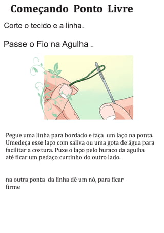 Começando		Ponto		Livre
Corte o tecido e a linha.
Passe o Fio na Agulha .
Pegue uma linha para bordado e faça um laço na ponta.
Umedeça esse laço com saliva ou uma gota de água para
facilitar a costura. Puxe o laço pelo buraco da agulha
até icar um pedaço curtinho do outro lado.
na outra ponta da linha dê um nó, para icar
irme
 