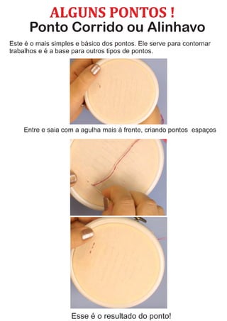 ALGUNS	PONTOS	!
Ponto Corrido ou Alinhavo
Este é o mais simples e básico dos pontos. Ele serve para contornar
trabalhos e é a base para outros tipos de pontos.
Esse é o resultado do ponto!
Entre e saia com a agulha mais à frente, criando pontos espaços
 