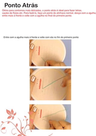 Ponto Atrás
Ótimo para contornos mais delicados, o ponto atrás é ideal para fazer letras,
caules de ﬂores etc. Para fazê-lo, faça um ponto de alinhavo normal, desça com a agulha,
entre mais à frente e volte com a agulha no ﬁnal do primeiro ponto.
Entre com a agulha mais à frente e volte com ela no ﬁm do primeiro ponto
 
