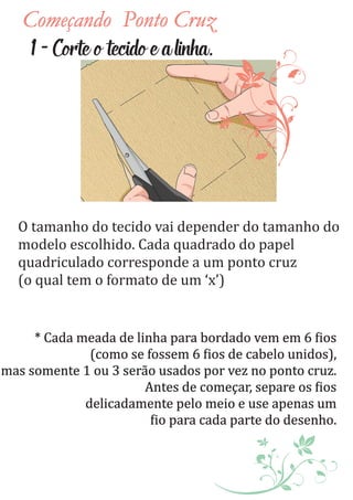 Começando Ponto Cruz
O tamanho do tecido vai depender do tamanho do
modelo escolhido. Cada quadrado do papel
quadriculado corresponde a um ponto cruz
(o qual tem o formato de um ‘x’)
1-Corteotecidoealinha.
* Cada meada de linha para bordado vem em 6 ios
(como se fossem 6 ios de cabelo unidos),
mas somente 1 ou 3 serão usados por vez no ponto cruz.
Antes de começar, separe os ios
delicadamente pelo meio e use apenas um
io para cada parte do desenho.
 