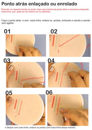 Ponto atrás enlaçado ou enrolado
Para dar um aspecto torcido ao ponto, faça uma carreira de ponto atrás e recomece enlaçando
outra linha, que pode ser de mesma cor ou diferente.
Faça o ponto atrás e com outra linha, enlace os pontos, entrando e saindo e saindo
com agulha
01 02
03 04
e Depois com outra linha, enlace os pontos com outra linha dessa maneira
05 06
 
