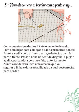 3-Horadecomeara bordarcomopontocruz..
Conte quantos quadrados há até o meio do desenho
- um bom lugar para começar a dar os primeiros pontos.
Passe a agulha pelo primeiro espaço do tecido de trás
para a frente. Passe a linha no sentido diagonal e puxe a
agulha, passando-a pelo laço feito anteriormente.
Assim você deixará feito uma amarra que vai
segurar a linha e dar a estabilidade da qual você precisa
para bordar.
 