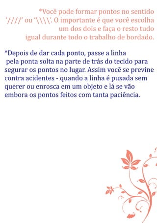 *Você pode formar pontos no sentido
‘////’ ou ‘’. O importante é que você escolha
um dos dois e faça o resto tudo
igual durante todo o trabalho de bordado.
*Depois de dar cada ponto, passe a linha
pela ponta solta na parte de trás do tecido para
segurar os pontos no lugar. Assim você se previne
contra acidentes - quando a linha é puxada sem
querer ou enrosca em um objeto e lá se vão
embora os pontos feitos com tanta paciência.
 