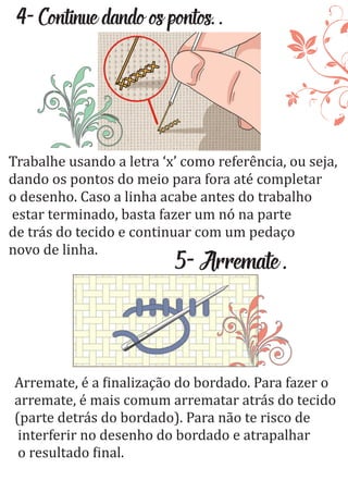 4-Continuedandoospontos..
Trabalhe usando a letra ‘x’ como referência, ou seja,
dando os pontos do meio para fora até completar
o desenho. Caso a linha acabe antes do trabalho
estar terminado, basta fazer um nó na parte
de trás do tecido e continuar com um pedaço
novo de linha.
5-Arremate.
Arremate, é a inalização do bordado. Para fazer o
arremate, é mais comum arrematar atrás do tecido
(parte detrás do bordado). Para não te risco de
interferir no desenho do bordado e atrapalhar
o resultado inal.
 