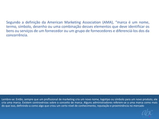 Segundo a definição da American Marketing Association (AMA), “marca é um nome,
termo, símbolo, desenho ou uma combinação desses elementos que deve identificar os
bens ou serviços de um fornecedor ou um grupo de fornecedores e diferenciá-los dos da
concorrência.

Lembre-se: Então, sempre que um profissional de marketing cria um novo nome, logotipo ou símbolo para um novo produto, ele
cria uma marca. Existem controvérsias sobre o conceito de marca. Alguns administradores referem-se a uma marca como mais
do que isso, definindo-a como algo que criou um certo nível de conhecimento, reputação e proeminência no mercado

 